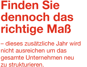 Finden Sie dennoch das richtige Maß – dieses zusätzliche Jahr wird nicht ausreichen um das gesamte Unternehmen neu zu strukturieren.